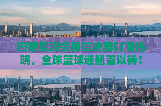 巴黎奥运会男篮决赛时间揭晓，全球篮球迷翘首以待！