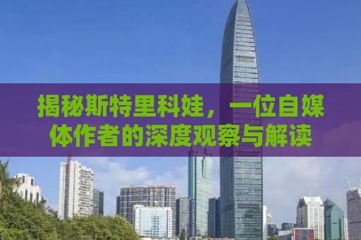 揭秘斯特里科娃，一位自媒体作者的深度观察与解读