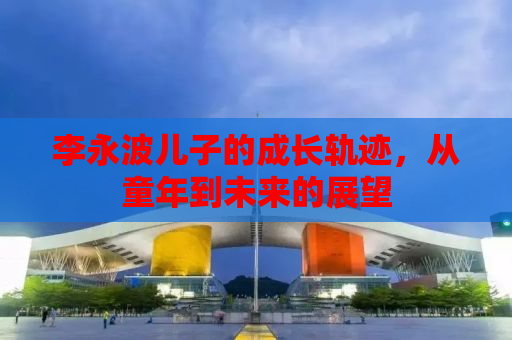 李永波儿子的成长轨迹，从童年到未来的展望