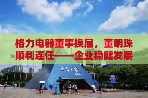 格力电器董事换届，董明珠顺利连任——企业稳健发展的背后力量