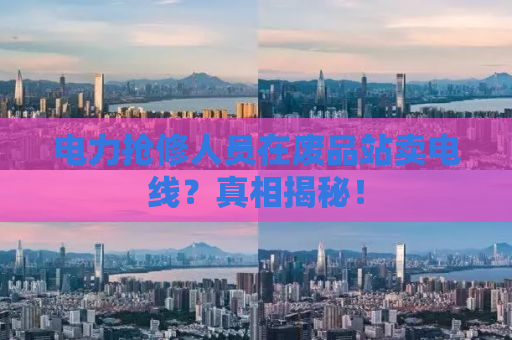 电力抢修人员在废品站卖电线？真相揭秘！