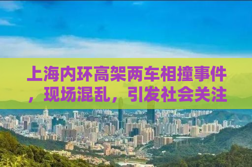 上海内环高架两车相撞事件，现场混乱，引发社会关注
