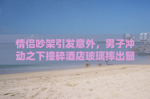 情侣吵架引发意外，男子冲动之下撞碎酒店玻璃摔出窗外