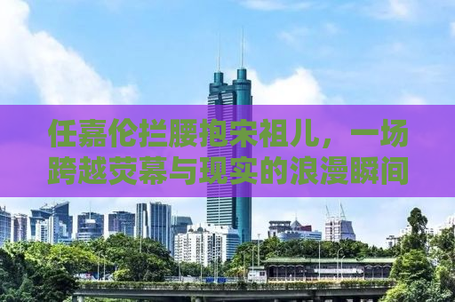 任嘉伦拦腰抱宋祖儿，一场跨越荧幕与现实的浪漫瞬间