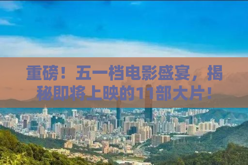 重磅！五一档电影盛宴，揭秘即将上映的11部大片！