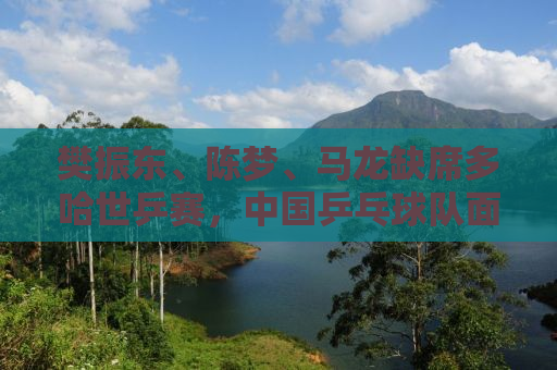 樊振东、陈梦、马龙缺席多哈世乒赛，中国乒乓球队面临新的挑战与机遇