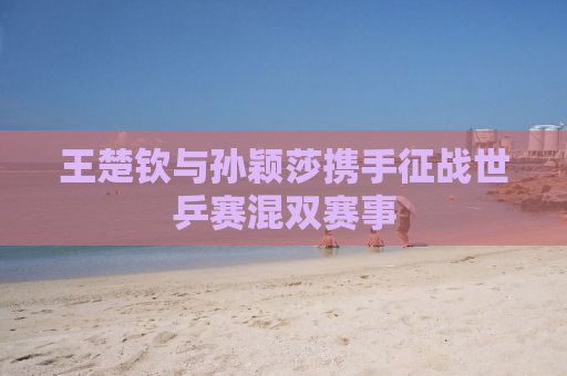 王楚钦与孙颖莎携手征战世乒赛混双赛事