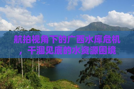 航拍视角下的广西水库危机，干涸见底的水资源困境
