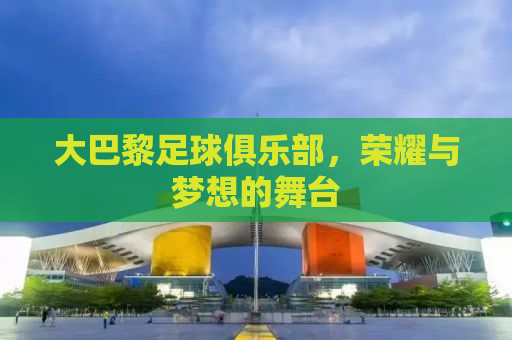 大巴黎足球俱乐部，荣耀与梦想的舞台