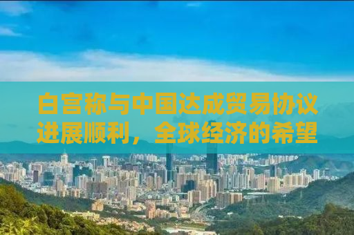 白宫称与中国达成贸易协议进展顺利，全球经济的希望之光