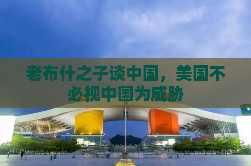 老布什之子谈中国，美国不必视中国为威胁