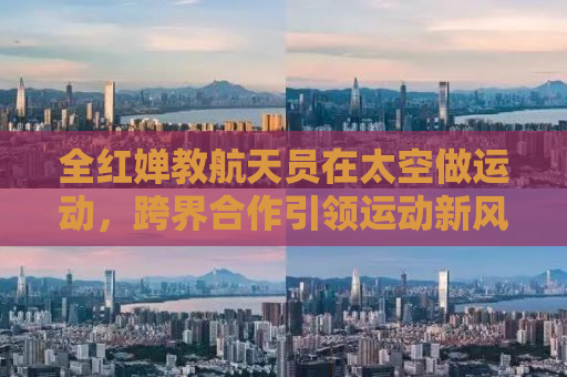 全红婵教航天员在太空做运动，跨界合作引领运动新风尚
