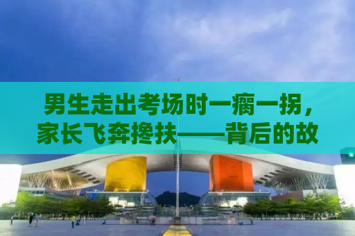 男生走出考场时一瘸一拐，家长飞奔搀扶——背后的故事引人深思