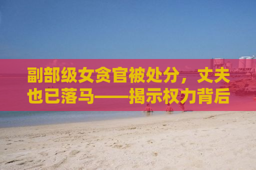 副部级女贪官被处分，丈夫也已落马——揭示权力背后的腐败真相