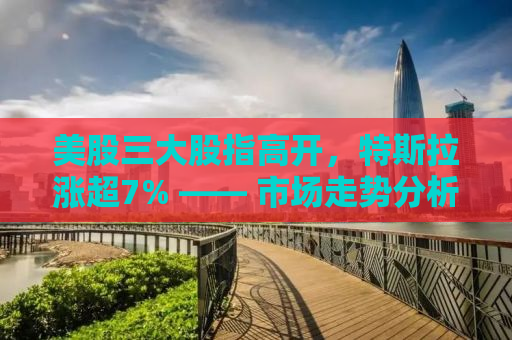 美股三大股指高开，特斯拉涨超7% —— 市场走势分析与未来展望