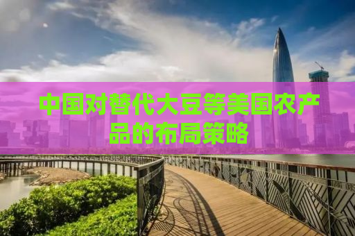 中国对替代大豆等美国农产品的布局策略