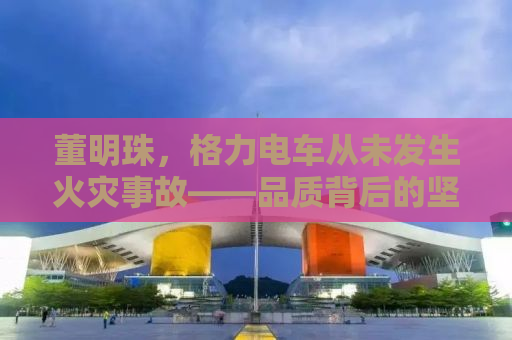 董明珠，格力电车从未发生火灾事故——品质背后的坚守与创新