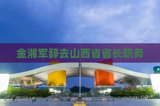 金湘军辞去山西省省长职务