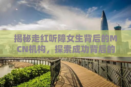 揭秘走红听障女生背后的MCN机构，探索成功背后的故事与挑战