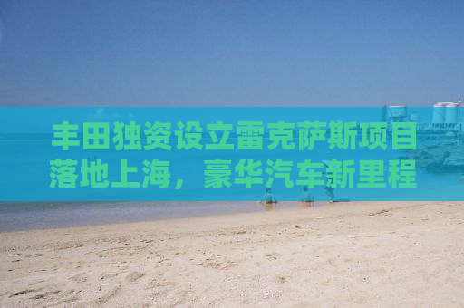 丰田独资设立雷克萨斯项目落地上海，豪华汽车新里程碑的诞生