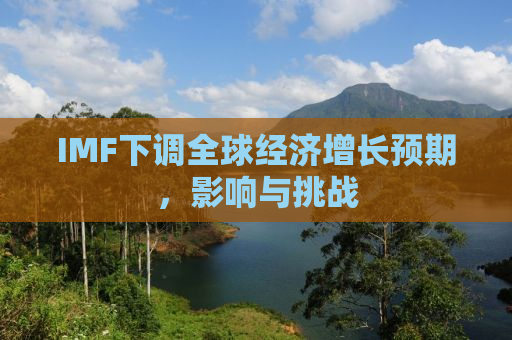 IMF下调全球经济增长预期，影响与挑战