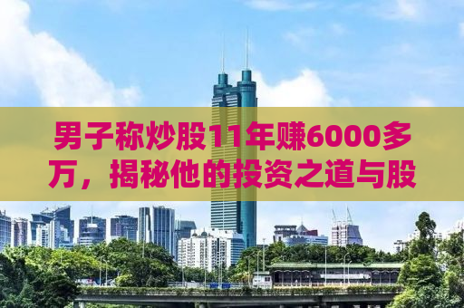 男子称炒股11年赚6000多万，揭秘他的投资之道与股市传奇
