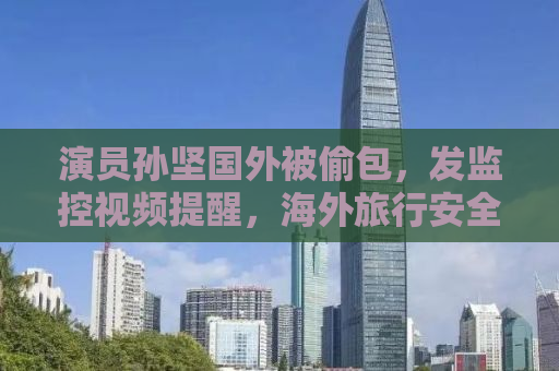 演员孙坚国外被偷包，发监控视频提醒，海外旅行安全需警惕