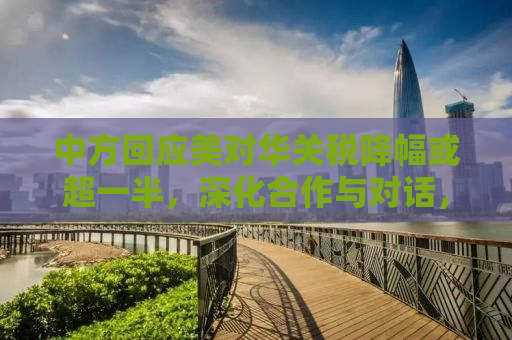 中方回应美对华关税降幅或超一半，深化合作与对话，共谋互利共赢未来
