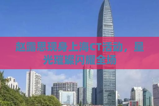 赵露思现身上海CT活动，星光璀璨闪耀全场