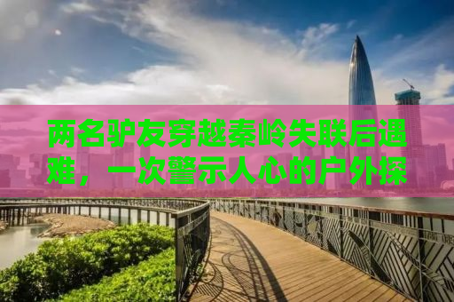 两名驴友穿越秦岭失联后遇难，一次警示人心的户外探险悲剧