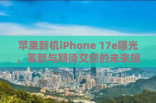 苹果新机iPhone 17e曝光，革新与期待交织的未来旗舰