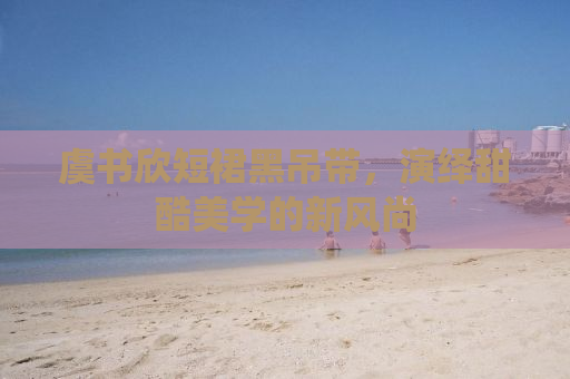 虞书欣短裙黑吊带，演绎甜酷美学的新风尚