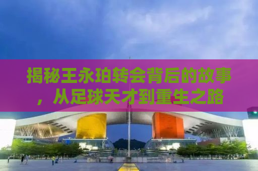 揭秘王永珀转会背后的故事，从足球天才到重生之路