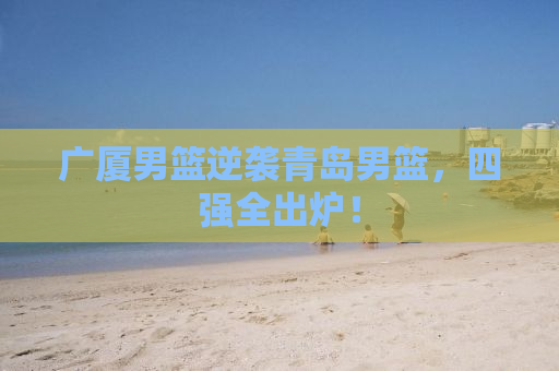 广厦男篮逆袭青岛男篮，四强全出炉！