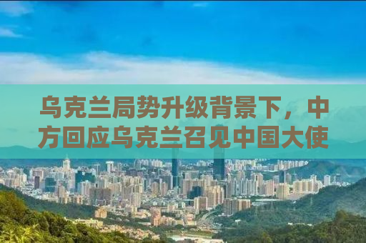 乌克兰局势升级背景下，中方回应乌克兰召见中国大使