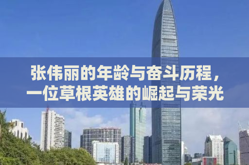张伟丽的年龄与奋斗历程，一位草根英雄的崛起与荣光