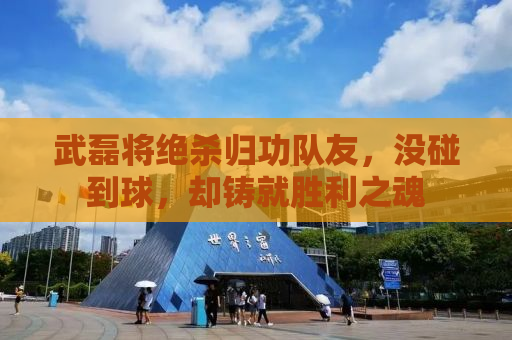 武磊将绝杀归功队友，没碰到球，却铸就胜利之魂