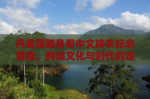 丹麦国脚身着中文球衣纪念曾祖，跨越文化与时代的足球情怀