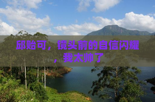 邱贻可，镜头前的自信闪耀，我太帅了