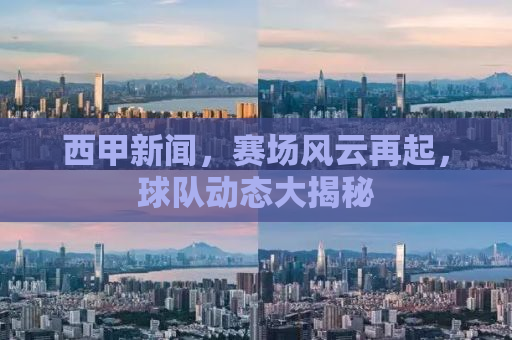 西甲新闻，赛场风云再起，球队动态大揭秘