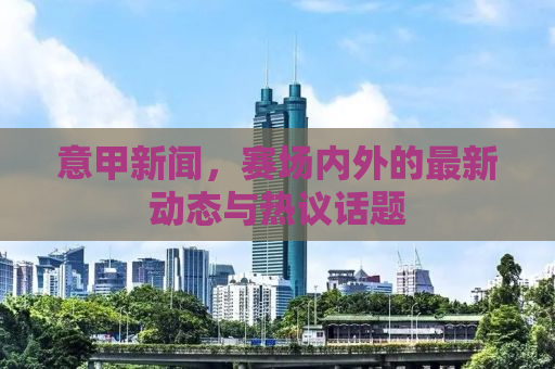 意甲新闻，赛场内外的最新动态与热议话题
