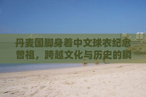丹麦国脚身着中文球衣纪念曾祖，跨越文化与历史的瞬间