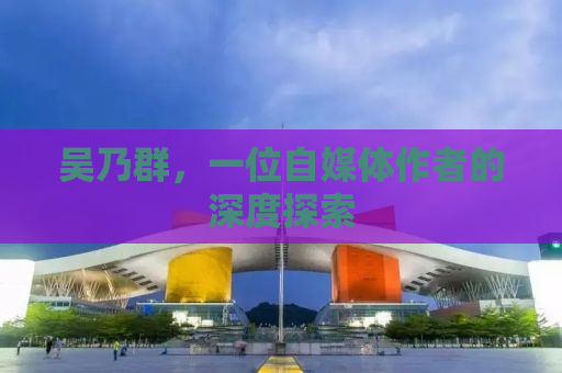 吴乃群，一位自媒体作者的深度探索