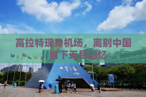 高拉特现身机场，离别中国，留下无尽回忆