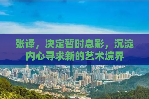 张译，决定暂时息影，沉淀内心寻求新的艺术境界