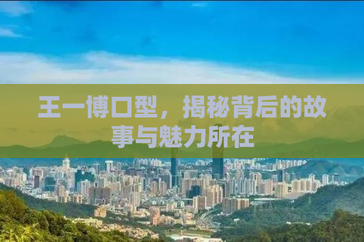 王一博口型，揭秘背后的故事与魅力所在