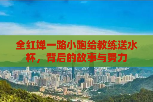全红婵一路小跑给教练送水杯，背后的故事与努力