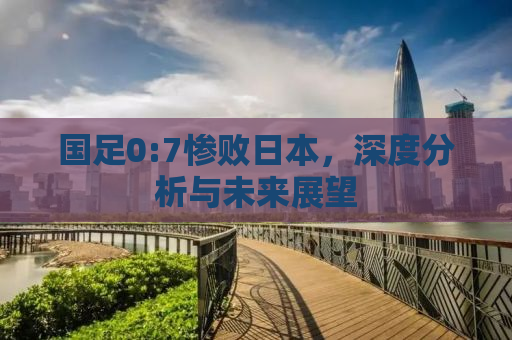国足0:7惨败日本，深度分析与未来展望