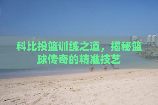 科比投篮训练之道，揭秘篮球传奇的精准技艺