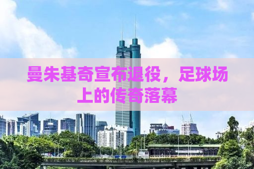 曼朱基奇宣布退役，足球场上的传奇落幕
